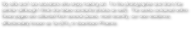 My wife and I are educators who enjoy making art.  I’m the photographer and she’s the painter (although I think she takes wonderful photos as well).  The works contained within these pages are collected from several places, most recently, our new residence, affectionately known as Art@64 in downtown Phoenix.  


